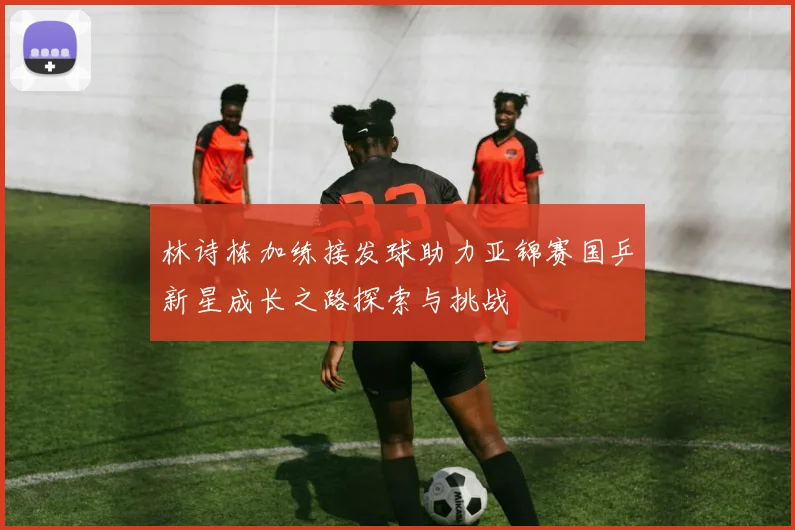 林诗栋加练接发球助力亚锦赛国乒新星成长之路探索与挑战