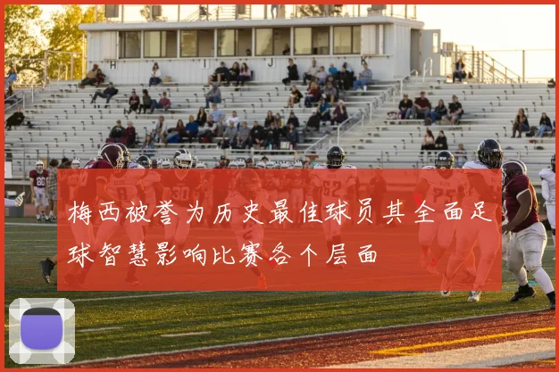 梅西被誉为历史最佳球员其全面足球智慧影响比赛各个层面