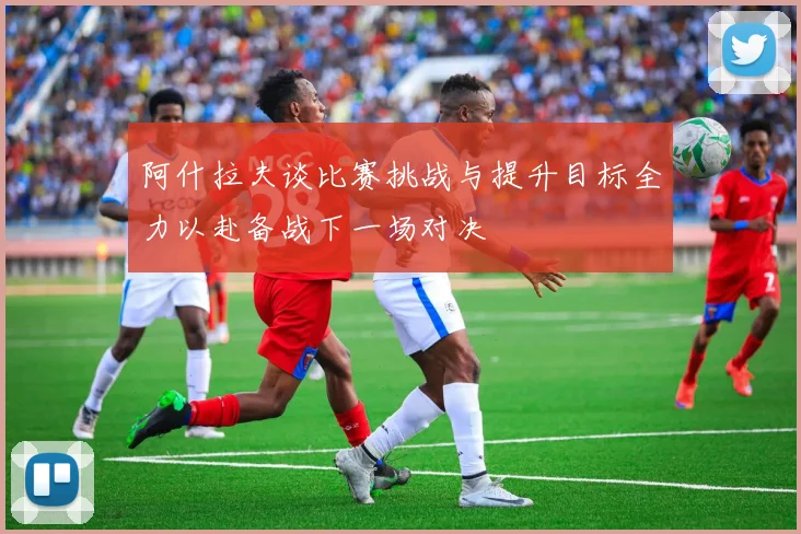 阿什拉夫谈比赛挑战与提升目标全力以赴备战下一场对决