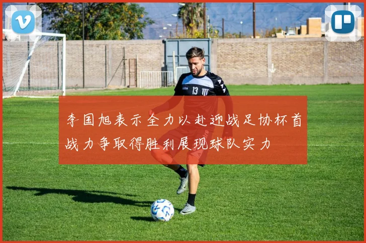 李国旭表示全力以赴迎战足协杯首战力争取得胜利展现球队实力
