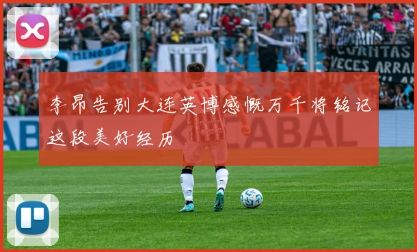 李昂告别大连英博感慨万千将铭记这段美好经历