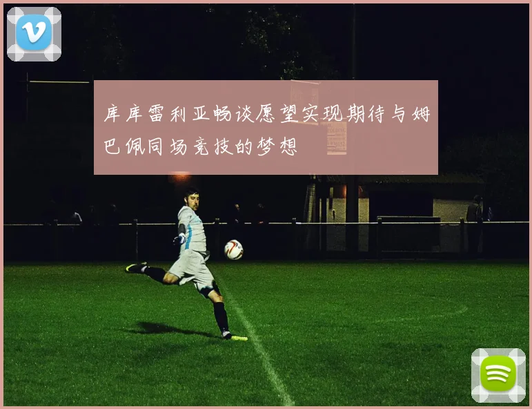 库库雷利亚畅谈愿望实现期待与姆巴佩同场竞技的梦想