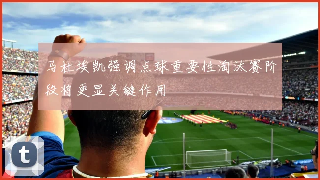 马杜埃凯强调点球重要性淘汰赛阶段将更显关键作用