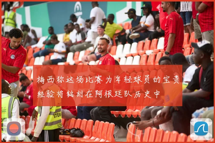 梅西称这场比赛为年轻球员的宝贵经验将铭刻在阿根廷队历史中