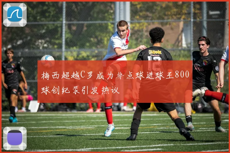 梅西超越C罗成为非点球进球王800球创纪录引发热议