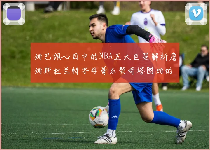 姆巴佩心目中的NBA五大巨星解析詹姆斯杜兰特字母哥东契奇塔图姆的独特魅力