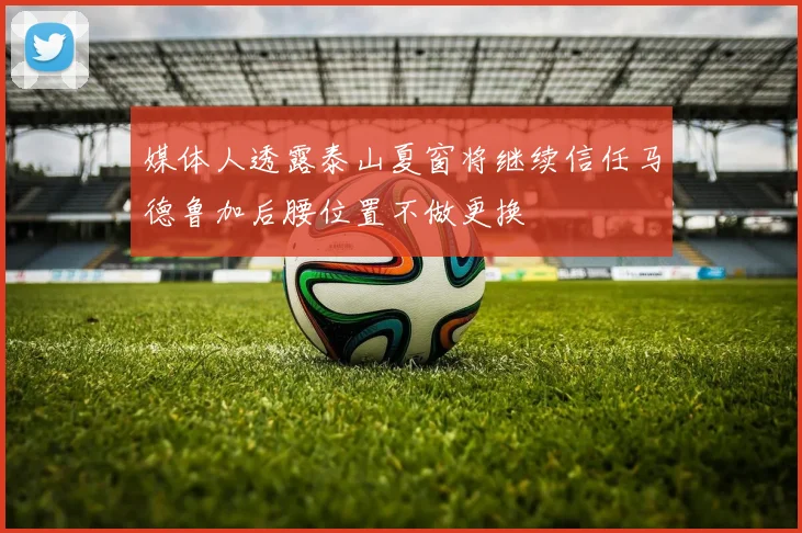 媒体人透露泰山夏窗将继续信任马德鲁加后腰位置不做更换