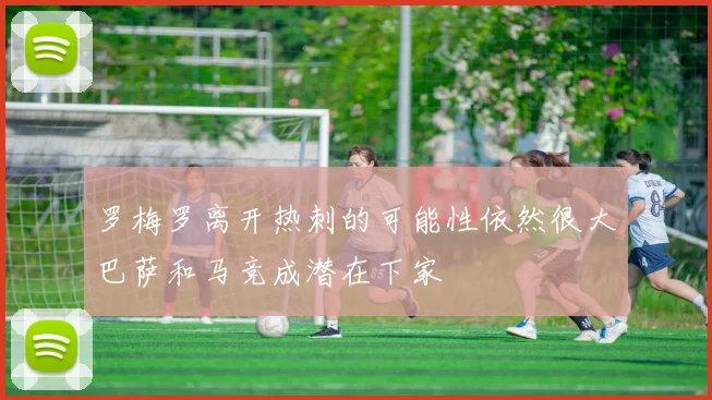 罗梅罗离开热刺的可能性依然很大巴萨和马竞成潜在下家