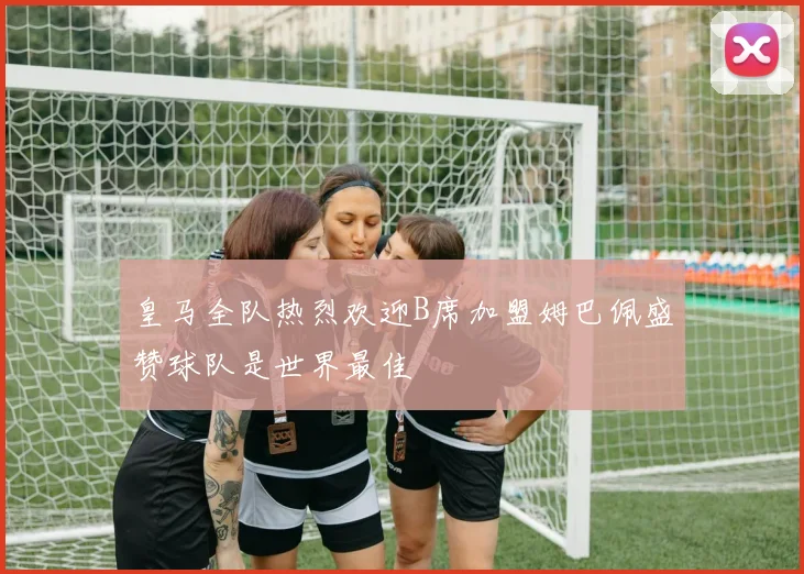 皇马全队热烈欢迎B席加盟姆巴佩盛赞球队是世界最佳